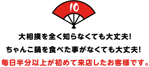 大相撲を全く知らなくても大丈夫！
ちゃんこ鍋を食べた事がなくても大丈夫！
毎日半分以上が初めて来店したお客様です。