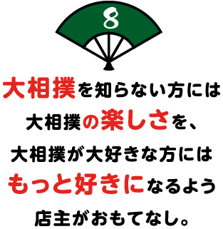 大相撲を知らない方には
大相撲の楽しさを、
大相撲が大好きな方には
もっと好きになるよう
店主がおもてなし。