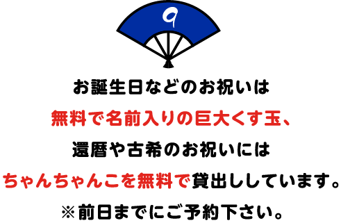 お誕生日などのお祝いは
無料で名前入りの巨大くす玉、
還暦や古希のお祝いには
ちゃんちゃんこを無料で貸出ししています。
※前日までにご予約下さい。